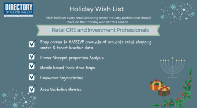 Holiday Wish List for Retail CRE and Investment Professionals from DMM. Accurate shopping cetner and tenant location data...Cross-Shopped properties anayliss...Mobile based Trade area maps...Consumer Segmentation...area Visitation metrics