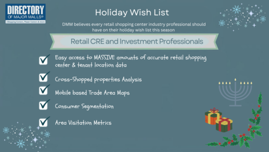 Holiday Wish List for Retail CRE and Investment Professionals from DMM. Accurate shopping cetner and tenant location data...Cross-Shopped properties anayliss...Mobile based Trade area maps...Consumer Segmentation...area Visitation metrics